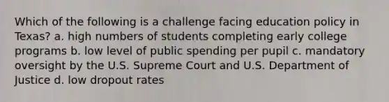 Which of the following is a challenge facing education policy in Texas? a. high numbers of students completing early college programs b. low level of public spending per pupil c. mandatory oversight by the U.S. Supreme Court and U.S. Department of Justice d. low dropout rates