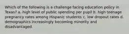 Which of the following is a challenge facing education policy in Texas? a. high level of public spending per pupil b. high teenage pregnancy rates among Hispanic students c. low dropout rates d. demographics increasingly becoming minority and disadvantaged.