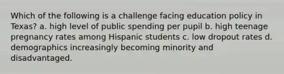 Which of the following is a challenge facing education policy in Texas? a. high level of public spending per pupil b. high teenage pregnancy rates among Hispanic students c. low dropout rates d. demographics increasingly becoming minority and disadvantaged.