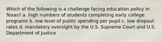 Which of the following is a challenge facing education policy in Texas? a. high numbers of students completing early college programs b. low level of public spending per pupil c. low dropout rates d. mandatory oversight by the U.S. Supreme Court and U.S. Department of Justice