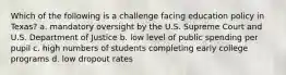 Which of the following is a challenge facing education policy in Texas? a. mandatory oversight by the U.S. Supreme Court and U.S. Department of Justice b. low level of public spending per pupil c. high numbers of students completing early college programs d. low dropout rates