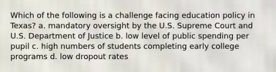 Which of the following is a challenge facing education policy in Texas? a. mandatory oversight by the U.S. Supreme Court and U.S. Department of Justice b. low level of public spending per pupil c. high numbers of students completing early college programs d. low dropout rates