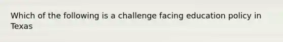 Which of the following is a challenge facing education policy in Texas