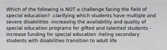 Which of the following is NOT a challenge facing the field of special education? -clarifying which students have multiple and severe disabilities -increasing the availability and quality of special education programs for gifted and talented students -increase funding for special education -heling secondary students with disabilities transition to adult life