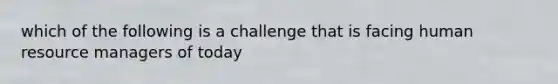 which of the following is a challenge that is facing human resource managers of today