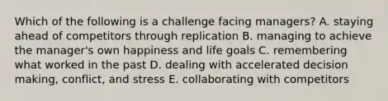 Which of the following is a challenge facing managers? A. staying ahead of competitors through replication B. managing to achieve the manager's own happiness and life goals C. remembering what worked in the past D. dealing with accelerated decision making, conflict, and stress E. collaborating with competitors