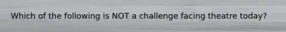 Which of the following is NOT a challenge facing theatre today?