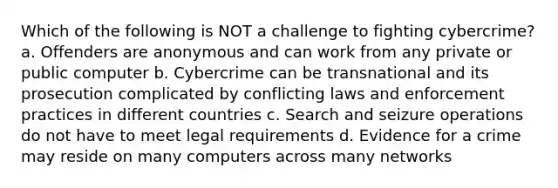 Which of the following is NOT a challenge to fighting cybercrime? a. Offenders are anonymous and can work from any private or public computer b. Cybercrime can be transnational and its prosecution complicated by conflicting laws and enforcement practices in different countries c. Search and seizure operations do not have to meet legal requirements d. Evidence for a crime may reside on many computers across many networks