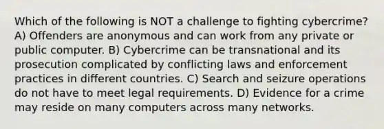 Which of the following is NOT a challenge to fighting cybercrime? A) Offenders are anonymous and can work from any private or public computer. B) Cybercrime can be transnational and its prosecution complicated by conflicting laws and enforcement practices in different countries. C) Search and seizure operations do not have to meet legal requirements. D) Evidence for a crime may reside on many computers across many networks.