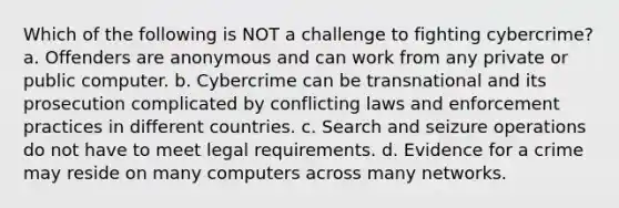 Which of the following is NOT a challenge to fighting cybercrime?a. Offenders are anonymous and can work from any private or public computer. b. Cybercrime can be transnational and its prosecution complicated by conflicting laws and enforcement practices in different countries. c. Search and seizure operations do not have to meet legal requirements. d. Evidence for a crime may reside on many computers across many networks.