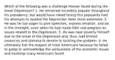 Which of the following was a challenge Hoover faced during the Great Depression? 1. He remained incredibly popular throughout his presidency, but would have risked losing this popularity had his attempts to resolve the Depression been more extensive. 2. He was far too eager to give speeches, express emotion, and be in the limelight, even when he had made little real progress on issues related to the Depression. 3. He was near poverty himself due to the onset of the Depression and, thus, had limited resources and stamina to devote to tackling the problem. 4. He ultimately lost the respect of most Americans because he failed to grasp or acknowledge the seriousness of the economic issues and hardship many Americans faced.