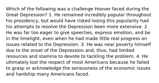 Which of the following was a challenge Hoover faced during the Great Depression? 1. He remained incredibly popular throughout his presidency, but would have risked losing this popularity had his attempts to resolve the Depression been more extensive. 2. He was far too eager to give speeches, express emotion, and be in the limelight, even when he had made little real progress on issues related to the Depression. 3. He was near poverty himself due to the onset of the Depression and, thus, had limited resources and stamina to devote to tackling the problem. 4. He ultimately lost the respect of most Americans because he failed to grasp or acknowledge the seriousness of the economic issues and hardship many Americans faced.