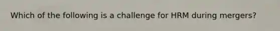 Which of the following is a challenge for HRM during mergers?