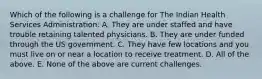 Which of the following is a challenge for The Indian Health Services Administration: A. They are under staffed and have trouble retaining talented physicians. B. They are under funded through the US government. C. They have few locations and you must live on or near a location to receive treatment. D. All of the above. E. None of the above are current challenges.