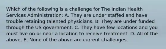 Which of the following is a challenge for The Indian Health Services Administration: A. They are under staffed and have trouble retaining talented physicians. B. They are under funded through the US government. C. They have few locations and you must live on or near a location to receive treatment. D. All of the above. E. None of the above are current challenges.