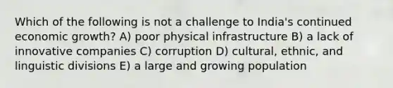 Which of the following is not a challenge to India's continued economic growth? A) poor physical infrastructure B) a lack of innovative companies C) corruption D) cultural, ethnic, and linguistic divisions E) a large and growing population