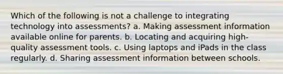 Which of the following is not a challenge to integrating technology into assessments? a. Making assessment information available online for parents. b. Locating and acquiring high-quality assessment tools. c. Using laptops and iPads in the class regularly. d. Sharing assessment information between schools.