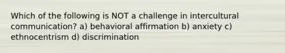 Which of the following is NOT a challenge in intercultural communication? a) behavioral affirmation b) anxiety c) ethnocentrism d) discrimination