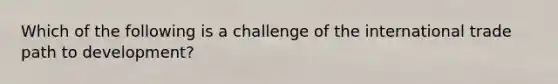 Which of the following is a challenge of the international trade path to development?