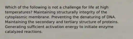 Which of the following is not a challenge for life at high temperatures? Maintaining structurally integrity of the cytoplasmic membrane. Preventing the denaturing of DNA. Maintaining the secondary and tertiary structure of proteins. Generating sufficient activation energy to initiate enzyme catalyzed reactions.