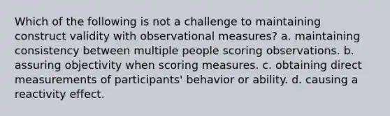 Which of the following is not a challenge to maintaining construct validity with observational measures? a. maintaining consistency between multiple people scoring observations. b. assuring objectivity when scoring measures. c. obtaining direct measurements of participants' behavior or ability. d. causing a reactivity effect.