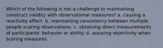 Which of the following is not a challenge to maintaining construct validity with observational measures? a. causing a reactivity effect. b. maintaining consistency between multiple people scoring observations. c. obtaining direct measurements of participants' behavior or ability. d. assuring objectivity when scoring measures.