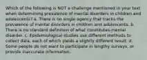 Which of the following is NOT a challenge mentioned in your text when determining prevalence of mental disorders in children and adolescents? a. There is no single agency that tracks the prevalence of mental disorders in children and adolescents. b. There is no standard definition of what constitutes mental disorder. c. Epidemiological studies use different methods to collect data, each of which yields a slightly different result. d. Some people do not want to participate in lengthy surveys, or provide inaccurate information.