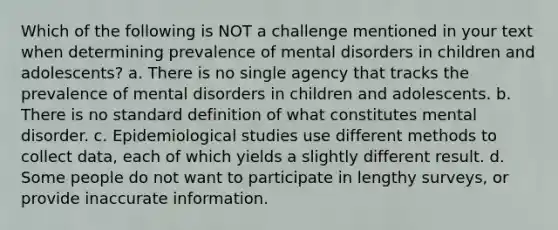 Which of the following is NOT a challenge mentioned in your text when determining prevalence of mental disorders in children and adolescents? a. There is no single agency that tracks the prevalence of mental disorders in children and adolescents. b. There is no standard definition of what constitutes mental disorder. c. Epidemiological studies use different methods to collect data, each of which yields a slightly different result. d. Some people do not want to participate in lengthy surveys, or provide inaccurate information.