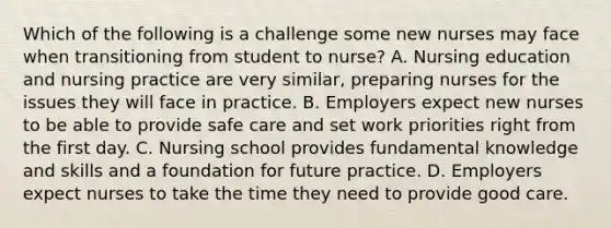 Which of the following is a challenge some new nurses may face when transitioning from student to nurse? A. Nursing education and nursing practice are very similar, preparing nurses for the issues they will face in practice. B. Employers expect new nurses to be able to provide safe care and set work priorities right from the first day. C. Nursing school provides fundamental knowledge and skills and a foundation for future practice. D. Employers expect nurses to take the time they need to provide good care.