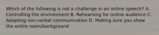 Which of the following is not a challenge in an online speech? A. Controlling the environment B. Rehearsing for online audience C. Adapting non-verbal communication D. Making sure you show the entire room/background