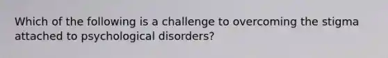 Which of the following is a challenge to overcoming the stigma attached to psychological disorders?