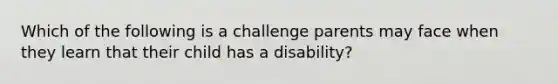 Which of the following is a challenge parents may face when they learn that their child has a disability?