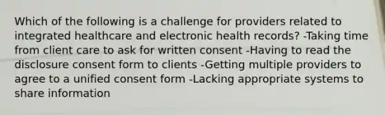 Which of the following is a challenge for providers related to integrated healthcare and electronic health records? -Taking time from client care to ask for written consent -Having to read the disclosure consent form to clients -Getting multiple providers to agree to a unified consent form -Lacking appropriate systems to share information