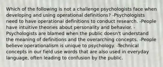 Which of the following is not a challenge psychologists face when developing and using operational definitions? -Psychologists need to have operational definitions to conduct research. -People have intuitive theories about personality and behavior. -Psychologists are blamed when the public doesn't understand the meaning of definitions and the overarching concepts. -People believe operationalism is unique to psychology. -Technical concepts in our field use words that are also used in everyday language, often leading to confusion by the public.