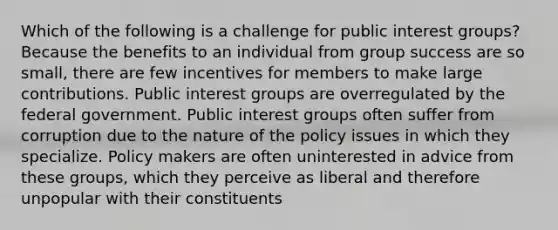 Which of the following is a challenge for public interest groups? Because the benefits to an individual from group success are so small, there are few incentives for members to make large contributions. Public interest groups are overregulated by the federal government. Public interest groups often suffer from corruption due to the nature of the policy issues in which they specialize. Policy makers are often uninterested in advice from these groups, which they perceive as liberal and therefore unpopular with their constituents