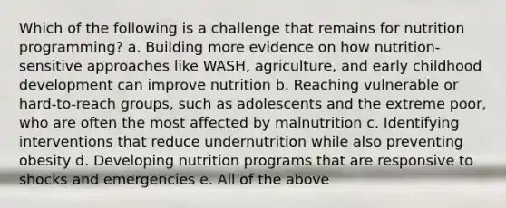 Which of the following is a challenge that remains for nutrition programming? a. Building more evidence on how nutrition-sensitive approaches like WASH, agriculture, and early childhood development can improve nutrition b. Reaching vulnerable or hard-to-reach groups, such as adolescents and the extreme poor, who are often the most affected by malnutrition c. Identifying interventions that reduce undernutrition while also preventing obesity d. Developing nutrition programs that are responsive to shocks and emergencies e. All of the above