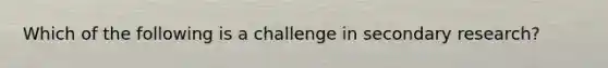 Which of the following is a challenge in secondary research?