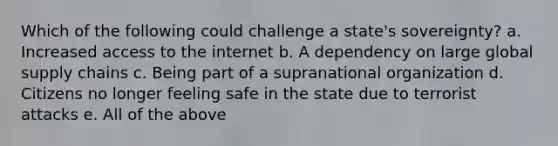 Which of the following could challenge a state's sovereignty? a. Increased access to the internet b. A dependency on large global supply chains c. Being part of a supranational organization d. Citizens no longer feeling safe in the state due to terrorist attacks e. All of the above