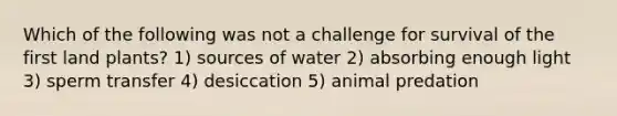 Which of the following was not a challenge for survival of the first land plants? 1) sources of water 2) absorbing enough light 3) sperm transfer 4) desiccation 5) animal predation