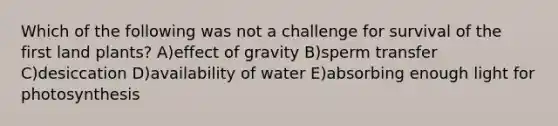 Which of the following was not a challenge for survival of the first land plants? A)effect of gravity B)sperm transfer C)desiccation D)availability of water E)absorbing enough light for photosynthesis