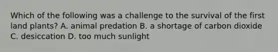 Which of the following was a challenge to the survival of the first land plants? A. animal predation B. a shortage of carbon dioxide C. desiccation D. too much sunlight