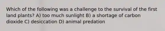 Which of the following was a challenge to the survival of the first land plants? A) too much sunlight B) a shortage of carbon dioxide C) desiccation D) animal predation