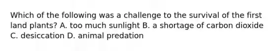 Which of the following was a challenge to the survival of the first land plants? A. too much sunlight B. a shortage of carbon dioxide C. desiccation D. animal predation