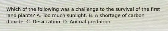 Which of the following was a challenge to the survival of the first land plants? A. Too much sunlight. B. A shortage of carbon dioxide. C. Desiccation. D. Animal predation.