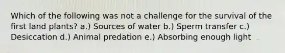 Which of the following was not a challenge for the survival of the first land plants? a.) Sources of water b.) Sperm transfer c.) Desiccation d.) Animal predation e.) Absorbing enough light