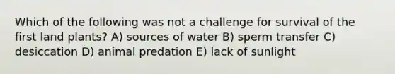 Which of the following was not a challenge for survival of the first land plants? A) sources of water B) sperm transfer C) desiccation D) animal predation E) lack of sunlight