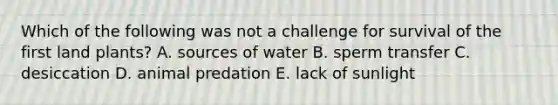 Which of the following was not a challenge for survival of the first land plants? A. sources of water B. sperm transfer C. desiccation D. animal predation E. lack of sunlight