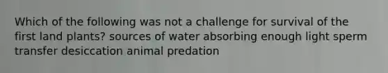 Which of the following was not a challenge for survival of the first land plants? sources of water absorbing enough light sperm transfer desiccation animal predation