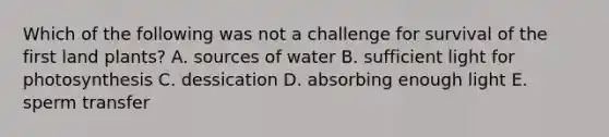 Which of the following was not a challenge for survival of the first land plants? A. sources of water B. sufficient light for photosynthesis C. dessication D. absorbing enough light E. sperm transfer