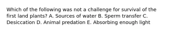 Which of the following was not a challenge for survival of the first land plants? A. Sources of water B. Sperm transfer C. Desiccation D. Animal predation E. Absorbing enough light